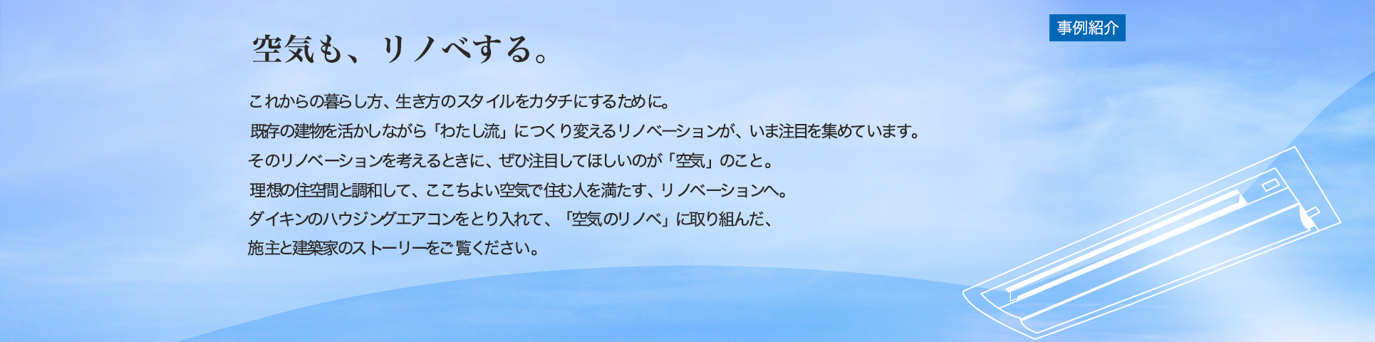 空気も、リノベする。[事例紹介] これからの暮らし方、生き方のスタイルをカタチにするために。既存の建物を活かしながら「わたし流」につくり変えるリノベーションが、いま注目を集めています。そのリノベーションを考えるときに、ぜひ注目してほしいのが「空気」のこと。理想の住空間と調和して、ここちよい空気で住む人を満たす、リノベーションへ。ダイキンのハウジングエアコンをとり入れて、「空気のリノベ」に取り組んだ、施主と建築家のストーリーをご覧ください。